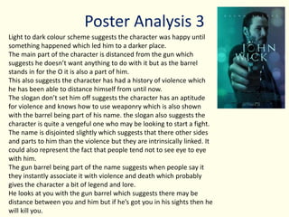 Poster Analysis 3
Light to dark colour scheme suggests the character was happy until
something happened which led him to a darker place.
The main part of the character is distanced from the gun which
suggests he doesn’t want anything to do with it but as the barrel
stands in for the O it is also a part of him.
This also suggests the character has had a history of violence which
he has been able to distance himself from until now.
The slogan don’t set him off suggests the character has an aptitude
for violence and knows how to use weaponry which is also shown
with the barrel being part of his name. the slogan also suggests the
character is quite a vengeful one who may be looking to start a fight.
The name is disjointed slightly which suggests that there other sides
and parts to him than the violence but they are intrinsically linked. It
could also represent the fact that people tend not to see eye to eye
with him.
The gun barrel being part of the name suggests when people say it
they instantly associate it with violence and death which probably
gives the character a bit of legend and lore.
He looks at you with the gun barrel which suggests there may be
distance between you and him but if he’s got you in his sights then he
will kill you.
 
