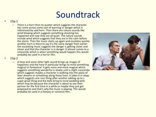 Soundtrack• Clip 1
– There is a horn then its quieter which suggests the character
has come across some sort of warning or danger which is
referenced by said horn. Then there are nature sounds like
wind blowing which suggests something shocking has
happened and now they are all quiet. The nature sounds
include wind which suggests that they are in the calm before
the storm. Then the music starts up again and escalates quickly
another horn is there to say it’s the same danger from earlier
the escalating music suggests the danger is getting closer and
closer and that the character is in danger. It almost comes to a
crescendo which is when something would happen this would
probably be used in a horror film.
• Clip 2
– A harp and some other light sound brings up images of
happiness and the harp in particular brings to mind something
magical or fantastical. It gets more and more magical which
suggests something wonderful is slowly until a slight crescendo
which suggests maybe a character is walking into the place of
their dreams or something along those lines. It takes it in steps
which suggests one nice thing after another adding up to s
super great thing and the bells bring to mind wedding bells
which may be because the character is about to see their
partner for the first time in a while or maybe they just got
proposed to and that’s why the music is playing. This would
probably be used in a fantasy or romance film.
 