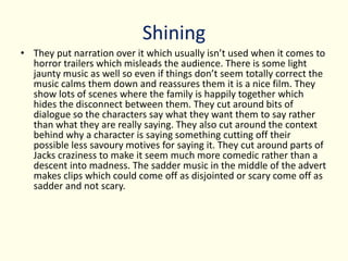 Shining
• They put narration over it which usually isn’t used when it comes to
horror trailers which misleads the audience. There is some light
jaunty music as well so even if things don’t seem totally correct the
music calms them down and reassures them it is a nice film. They
show lots of scenes where the family is happily together which
hides the disconnect between them. They cut around bits of
dialogue so the characters say what they want them to say rather
than what they are really saying. They also cut around the context
behind why a character is saying something cutting off their
possible less savoury motives for saying it. They cut around parts of
Jacks craziness to make it seem much more comedic rather than a
descent into madness. The sadder music in the middle of the advert
makes clips which could come off as disjointed or scary come off as
sadder and not scary.
 