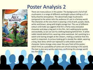Poster Analysis 2
There are many colours in this poster. The background is full of tall
mushrooms in a range of different and bright colours telling us it’s a
fairly cheerful atmosphere. The abnormally large mushrooms
compared to the actors tells the audience it’s set in a fantasy world.
The character at the very front is wearing a mix of pink, purple, black,
white and brown, along with bright orange hair. The use of different
colours and make up suggests that he’s a fairly crazy and joyful
character and plays a big part in this film. He’s walking quite quickly
and excitedly, as we can see his clothing blowing behind him. A white
rabbit stands behind him, wearing a blue waistcoat. He’s pointing to a
watch and staring straight at the viewers, making us believe that this
watch is important. A curious looking girl is beside the rabbit, wearing
a long, blue dress which can represent a cold and/or positive
character. Some strange vines cover the very front of the poster,
which hints at a possibility of some sort of evil existing in this world.
The text is also very wonky and crazy, confirming this strange world
this film is set in.
 