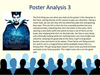 Poster Analysis 3
The first thing you see when you look at this poster is the character in
the front, staring directly at the camera to gain our attention. Taking a
closer look, we can see how she has extremely pale skin and glowing
blue eyes. This can tell us that she has a possibly positive but very
cold personality, indicating that she’s the villain in this story. She’s
wearing a very dark outfit and seems to have a set of horns on her
head, also implying that she’s on the bad side. Her face is very sharp
and unfriendly looking while her clothing looks a lot more bright and
colourful, showing the good side to the story. A girl is lying down
beside a tree and seems to be asleep. Three fairies are flying around
her and it’s set in a magical forest which probably means this is a
fantasy film. The girl lying down doesn’t seem to be any kind of threat
and looks to be fairly peaceful. This might mean she is on the good
side.
 
