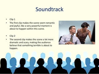 Soundtrack
• Clip 1
• The first clip makes the scene seem romantic
and joyful, like a very powerful moment is
about to happen within this scene.
• Clip 2
• The second clip makes the scene a lot more
dramatic and scary, making the audience
believe that something terrible is about to
happen.
 