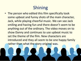 Shining
• The person who edited this film specifically took
some upbeat and funny shots of the main character,
Jack, while playing cheerful music. We can see Jack
smiling and having fun and there doesn’t seem to be
anything out of the ordinary. The video moves on to
show Danny and continues to use upbeat music to
set the theme of the film. New characters are
introduced and they all seem to be one happy family
rather than what the story original was.
 