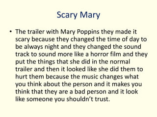 Scary Mary
• The trailer with Mary Poppins they made it
scary because they changed the time of day to
be always night and they changed the sound
track to sound more like a horror film and they
put the things that she did in the normal
trailer and then it looked like she did them to
hurt them because the music changes what
you think about the person and it makes you
think that they are a bad person and it look
like someone you shouldn’t trust.
 