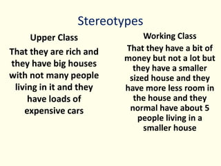 Stereotypes
Upper Class
That they are rich and
they have big houses
with not many people
living in it and they
have loads of
expensive cars
Working Class
That they have a bit of
money but not a lot but
they have a smaller
sized house and they
have more less room in
the house and they
normal have about 5
people living in a
smaller house
 