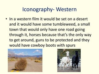 Iconography- Western
• In a western film it would be set on a desert
and it would have some tumbleweed, a small
town that would only have one road going
through it, horses because that’s the only way
to get around, guns to be protected and they
would have cowboy boots with spurs
 