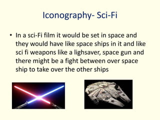 Iconography- Sci-Fi
• In a sci-Fi film it would be set in space and
they would have like space ships in it and like
sci fi weapons like a lighsaver, space gun and
there might be a fight between over space
ship to take over the other ships
 