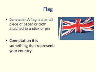 Flag
• Denotation A flag is a small
piece of paper or cloth
attached to a stick or pin
• Connotation it is
something that represents
your country
 