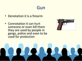 Gun
• Denotation it is a firearm
• Connotation it can hurt
someone or even kill them
they are used by people in
gangs, police and even to be
used for protection
 