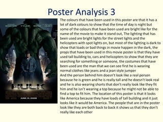 Poster Analysis 3
The colours that have been used in this poster are that it has a
lot of dark colours to show that the time of day is night but
some of the colours that have been used are bright like for the
name of the movie to make it stand out, The lighting that has
been used are bright lights for the street lights and the
helicopters with spot lights on, but most of the lighting is dark to
show that loads or bad things in movie happen in the dark, the
props that have been used in this movie poster is that they have
used tall building to, cars and helicopters to show that they are
searching for something or someone, the costumes that have
been used are the man that we can see first he is wearing
normal clothes like jeans and a jean style jumper
And the person behind him doesn’t look like a real person
because he is green and he is really tall and he doesn't look real
and he is also wearing shorts that don’t really look like they fit
him and he isn’t wearing a top because he might not be able to
find a top to fit him. The location of this poster is that it looks
like America because they have loads of tall building and it just
looks like it would be America. The people that are in the poster
look like they are both back to back it shows us that they don’t
really like each other
 