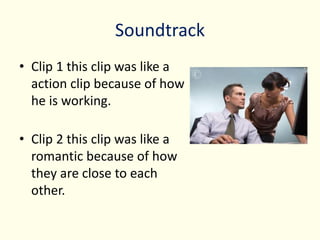 Soundtrack
• Clip 1 this clip was like a
action clip because of how
he is working.
• Clip 2 this clip was like a
romantic because of how
they are close to each
other.
 