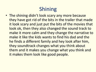 Shining
• The shining didn’t look scary any more because
they have got rid of the bits in the trailer that made
it look scary and just put the bits of the movies that
look ok, then they also changed the sound track to
make it more calm and they change the narrative to
make it like the kids wants to find his dad and the
he finds a different family and hey look after him,
they soundtrack changes what you think about
them and it makes you change what you think and
it makes them look like good people.
 
