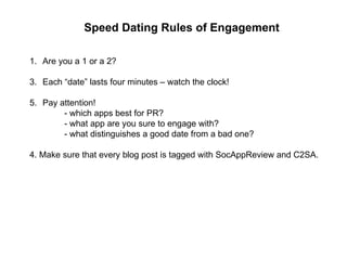 Speed Dating Rules of Engagement Are you a 1 or a 2? Each “date” lasts four minutes – watch the clock! Pay attention! - which apps best for PR? - what app are you sure to engage with? - what distinguishes a good date from a bad one? 4. Make sure that every blog post is tagged with SocAppReview and C2SA. 