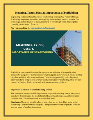 Meaning, Types, Uses, & Importance of Scaffolding
Depending on the context, the phrase "scaffolding" can signify a variety of things.
Scaffolding, in general, describes a temporary framework or support system. This
technology makes it easier to build, maintain, or repair high walls. The height is
typically greater than 1.5 metres.
Are you searching for new projects in Santacruz?
Scaffolds are an essential part of the construction industry. When performing
construction, repair, or maintenance work, it supports the workers. It entails putting
together scaffolds, which are platforms. These are supported by poles, beams, or
other structural components. Worker safety is ensured by scaffolding. They are able
to work at heights thanks to the safe and secure working platform.
Important Elements of the Scaffolding System
The numerous parts of scaffolding combine to provide a strong, secure temporary
structure. Depending on the kind of scaffolding system being used, different parts
could be used. The elements that are typical include:
Standards: These are upright tubes or posts that are vertical. They serve as the
scaffolding's primary vertical support. They give the structure height and stability
and are made of steel or aluminium.
 