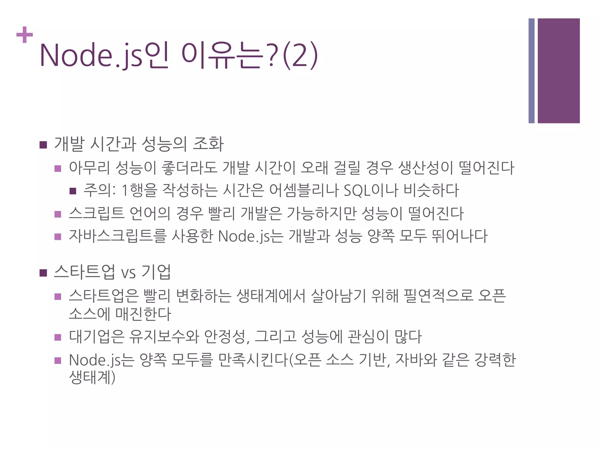 +
Node.js인 이유는?(2)
n  개발 시간과 성능의 조화
n  아무리 성능이 좋더라도 개발 시간이 오래 걸릴 경우 생산성이 떨어진다
n  주의: 1행을 작성하는 시간은 어셈블리나 SQL이나 비슷하다
n  스크립트 언어의 경우 빨리 개발은 가능하지만 성능이 떨어진다
n  자바스크립트를 사용한 Node.js는 개발과 성능 양쪽 모두 뛰어나다
n  스타트업 vs 기업
n  스타트업은 빨리 변화하는 생태계에서 살아남기 위해 필연적으로 오픈
소스에 매진한다
n  대기업은 유지보수와 안정성, 그리고 성능에 관심이 많다
n  Node.js는 양쪽 모두를 만족시킨다(오픈 소스 기반, 자바와 같은 강력한
생태계)
 
