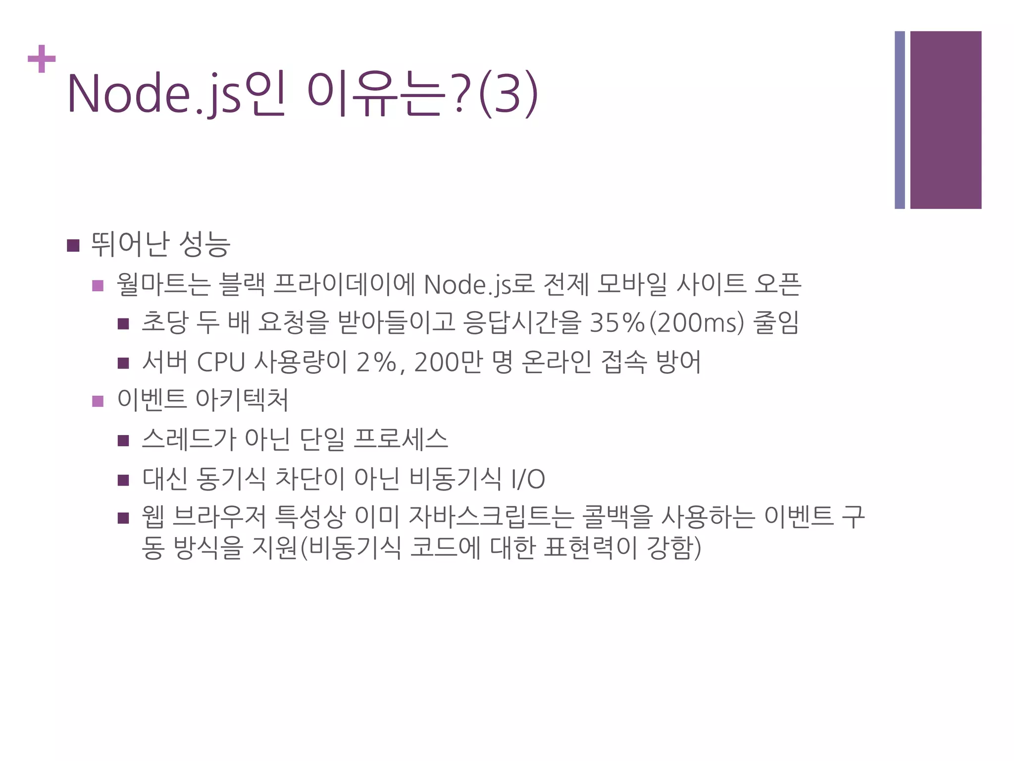 +
Node.js인 이유는?(3)
n  뛰어난 성능
n  월마트는 블랙 프라이데이에 Node.js로 전제 모바일 사이트 오픈
n  초당 두 배 요청을 받아들이고 응답시간을 35%(200ms) 줄임
n  서버 CPU 사용량이 2%, 200만 명 온라인 접속 방어
n  이벤트 아키텍처
n  스레드가 아닌 단일 프로세스
n  대신 동기식 차단이 아닌 비동기식 I/O
n  웹 브라우저 특성상 이미 자바스크립트는 콜백을 사용하는 이벤트 구
동 방식을 지원(비동기식 코드에 대한 표현력이 강함)
 