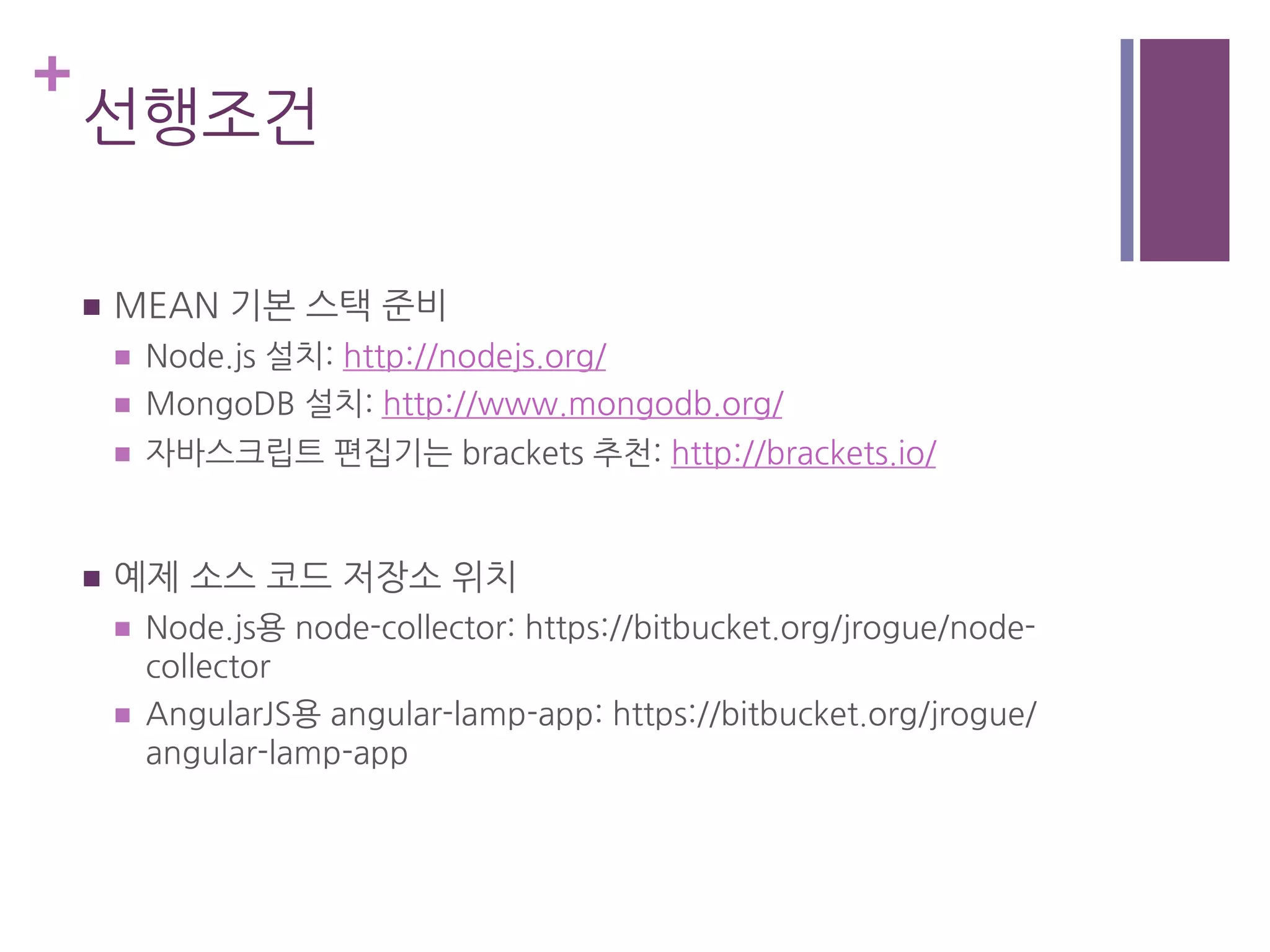 +
선행조건
n  MEAN 기본 스택 준비
n  Node.js 설치: http://nodejs.org/
n  MongoDB 설치: http://www.mongodb.org/
n  자바스크립트 편집기는 brackets 추천: http://brackets.io/
n  예제 소스 코드 저장소 위치
n  Node.js용 node-collector: https://bitbucket.org/jrogue/node-
collector
n  AngularJS용 angular-lamp-app: https://bitbucket.org/jrogue/
angular-lamp-app
 