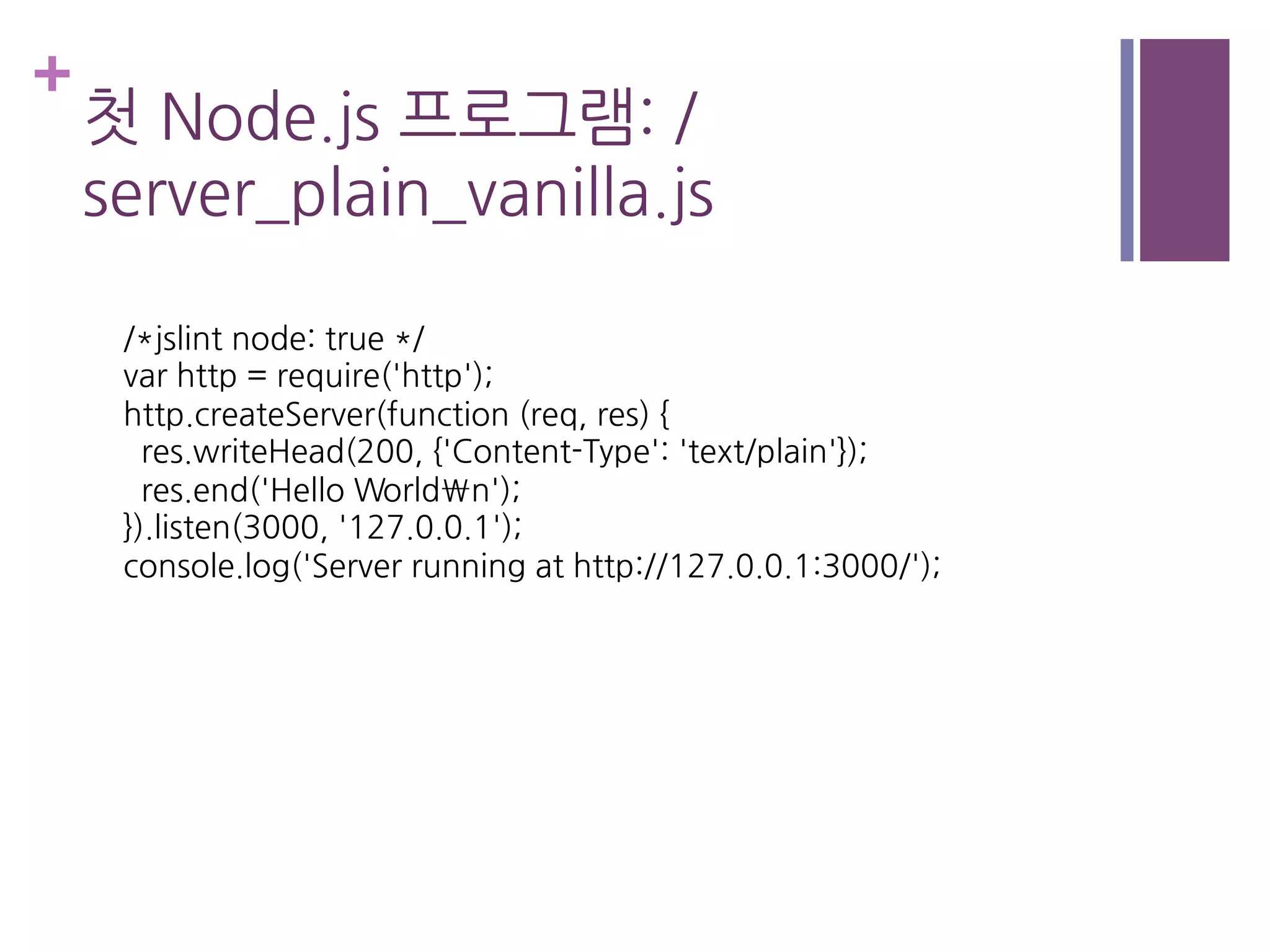 +
첫 Node.js 프로그램: /
server_plain_vanilla.js
/*jslint node: true */
var http = require('http');
http.createServer(function (req, res) {
res.writeHead(200, {'Content-Type': 'text/plain'});
res.end('Hello Worldn');
}).listen(3000, '127.0.0.1');
console.log('Server running at http://127.0.0.1:3000/');
 