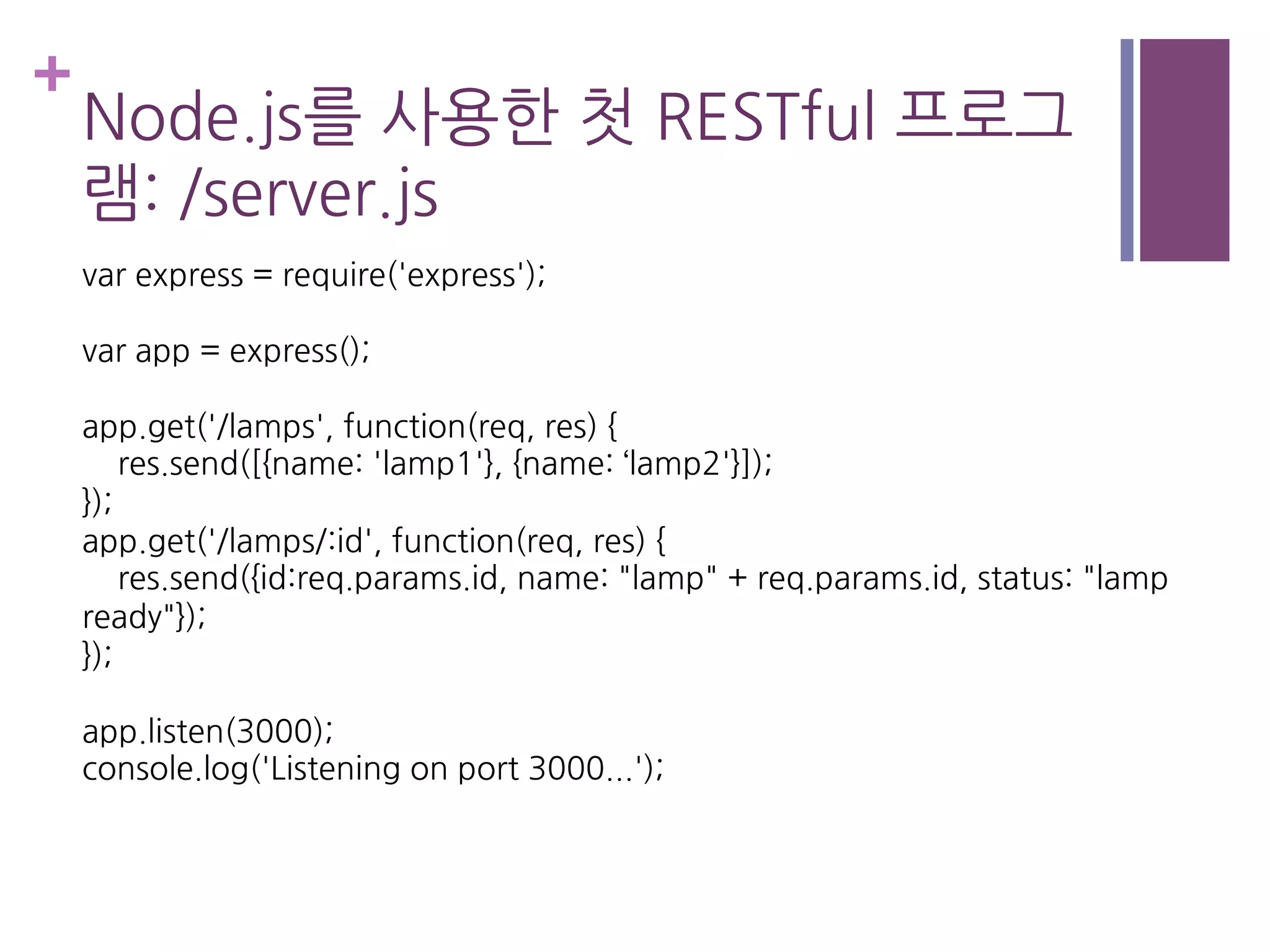+
Node.js를 사용한 첫 RESTful 프로그
램: /server.js
var express = require('express');
var app = express();
app.get('/lamps', function(req, res) {
res.send([{name: 'lamp1'}, {name: ‘lamp2'}]);
});
app.get('/lamps/:id', function(req, res) {
res.send({id:req.params.id, name: "lamp" + req.params.id, status: "lamp
ready"});
});
app.listen(3000);
console.log('Listening on port 3000...');
 