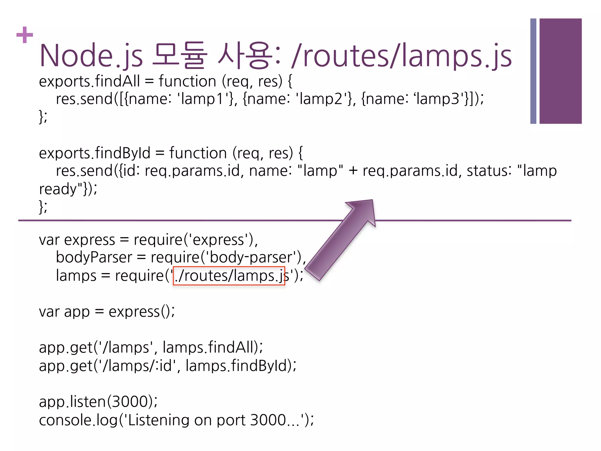 +
Node.js 모듈 사용: /routes/lamps.js
exports.findAll = function (req, res) {
res.send([{name: 'lamp1'}, {name: 'lamp2'}, {name: ‘lamp3'}]);
};
exports.findById = function (req, res) {
res.send({id: req.params.id, name: "lamp" + req.params.id, status: "lamp
ready"});
};
var express = require('express'),
bodyParser = require('body-parser'),
lamps = require('./routes/lamps.js');
var app = express();
app.get('/lamps', lamps.findAll);
app.get('/lamps/:id', lamps.findById);
app.listen(3000);
console.log('Listening on port 3000...');
 