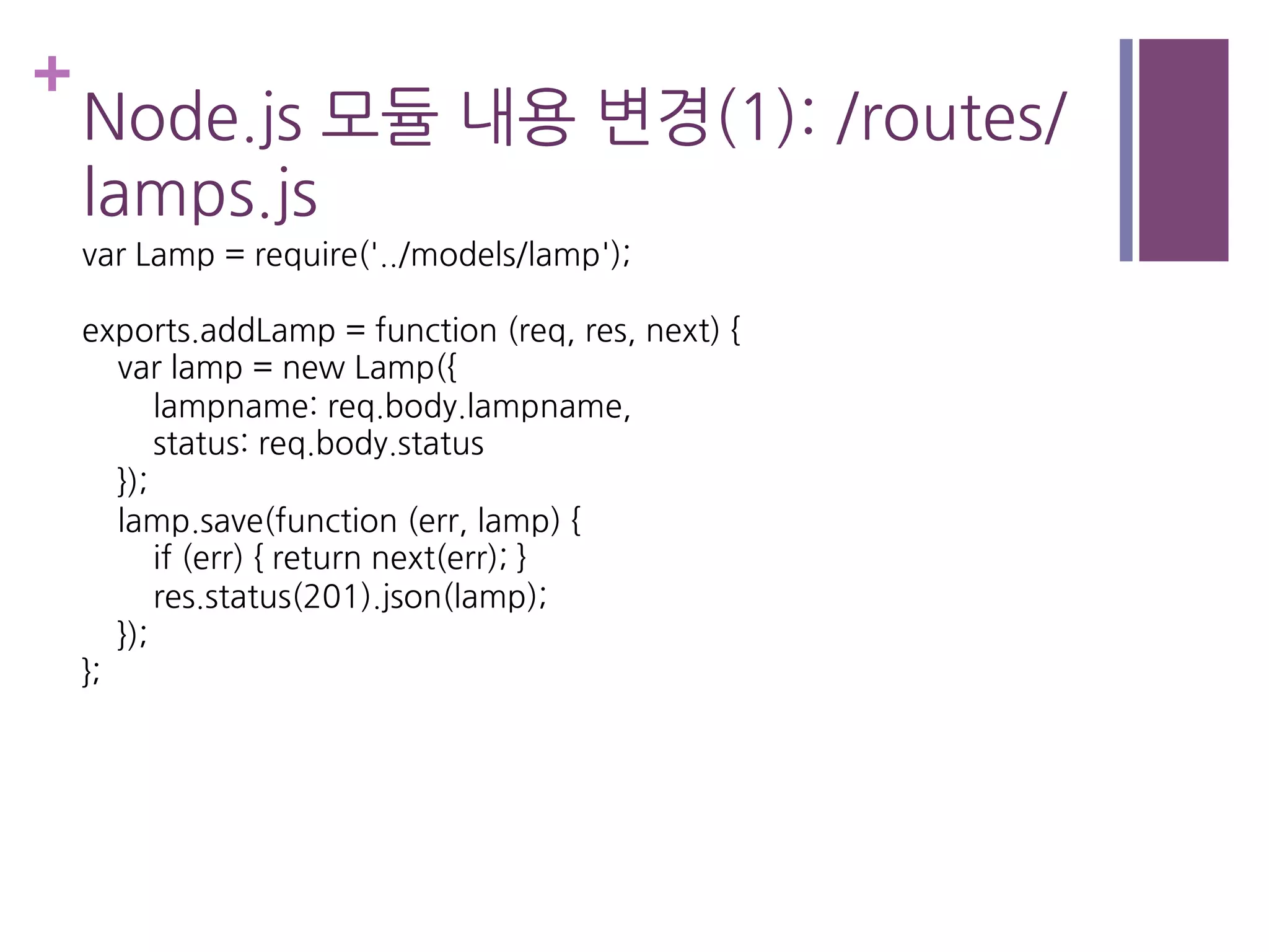 +
Node.js 모듈 내용 변경(1): /routes/
lamps.js
var Lamp = require('../models/lamp');
exports.addLamp = function (req, res, next) {
var lamp = new Lamp({
lampname: req.body.lampname,
status: req.body.status
});
lamp.save(function (err, lamp) {
if (err) { return next(err); }
res.status(201).json(lamp);
});
};
 