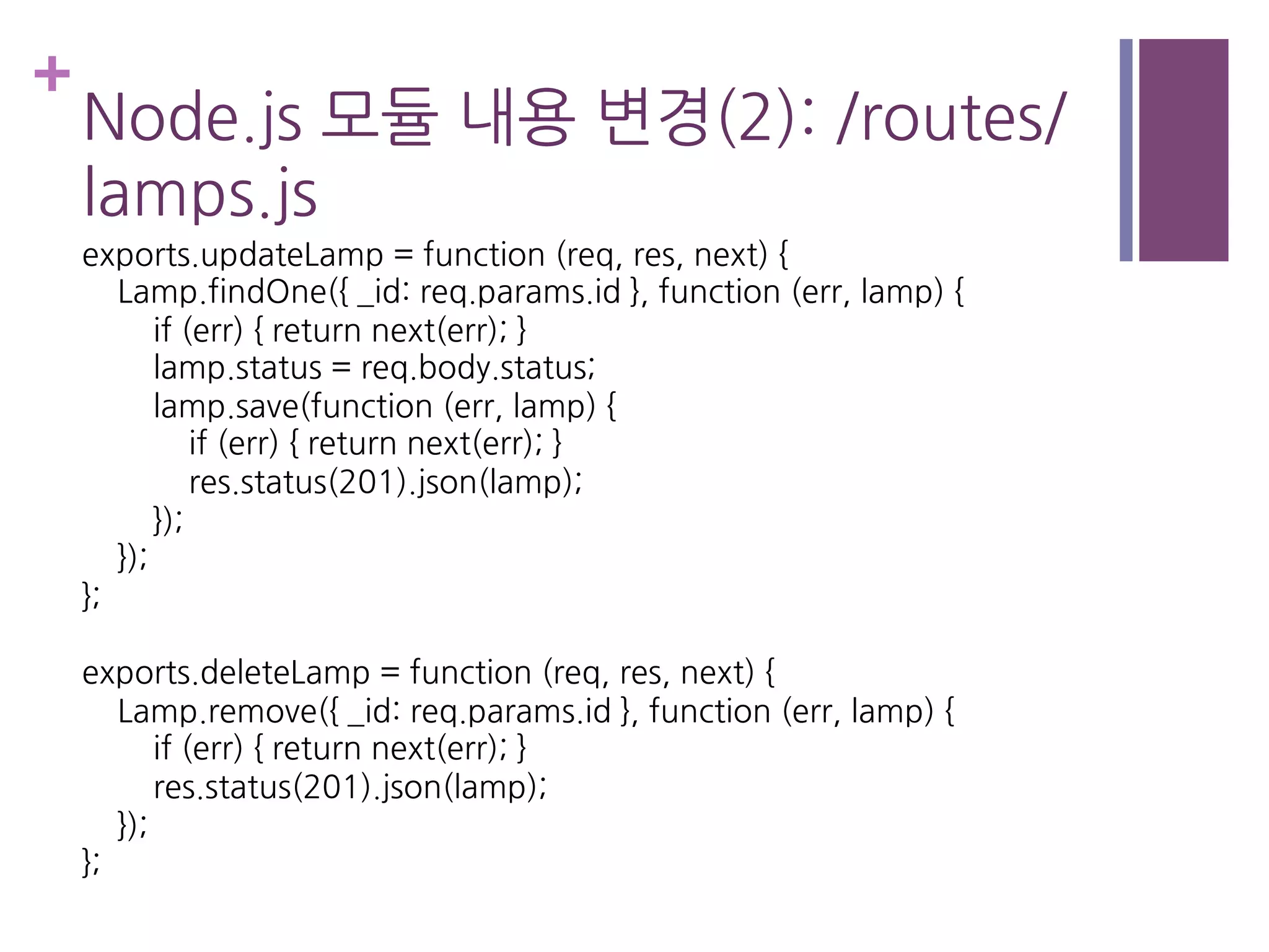 +
Node.js 모듈 내용 변경(2): /routes/
lamps.js
exports.updateLamp = function (req, res, next) {
Lamp.findOne({ _id: req.params.id }, function (err, lamp) {
if (err) { return next(err); }
lamp.status = req.body.status;
lamp.save(function (err, lamp) {
if (err) { return next(err); }
res.status(201).json(lamp);
});
});
};
exports.deleteLamp = function (req, res, next) {
Lamp.remove({ _id: req.params.id }, function (err, lamp) {
if (err) { return next(err); }
res.status(201).json(lamp);
});
};
 