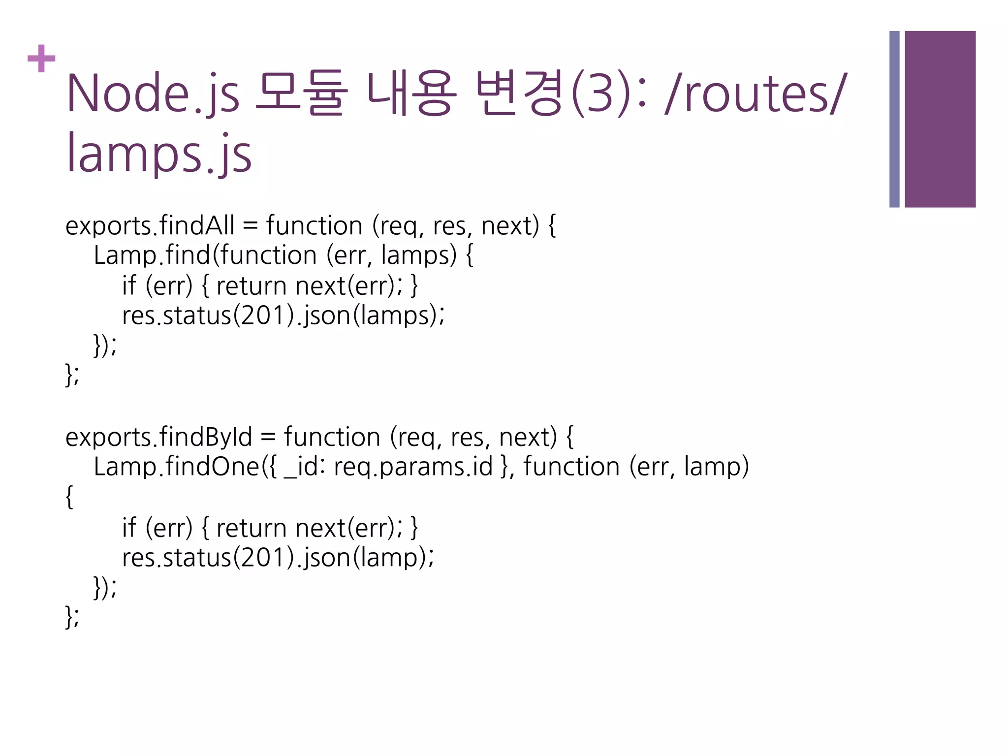 +
Node.js 모듈 내용 변경(3): /routes/
lamps.js
exports.findAll = function (req, res, next) {
Lamp.find(function (err, lamps) {
if (err) { return next(err); }
res.status(201).json(lamps);
});
};
exports.findById = function (req, res, next) {
Lamp.findOne({ _id: req.params.id }, function (err, lamp)
{
if (err) { return next(err); }
res.status(201).json(lamp);
});
};
 