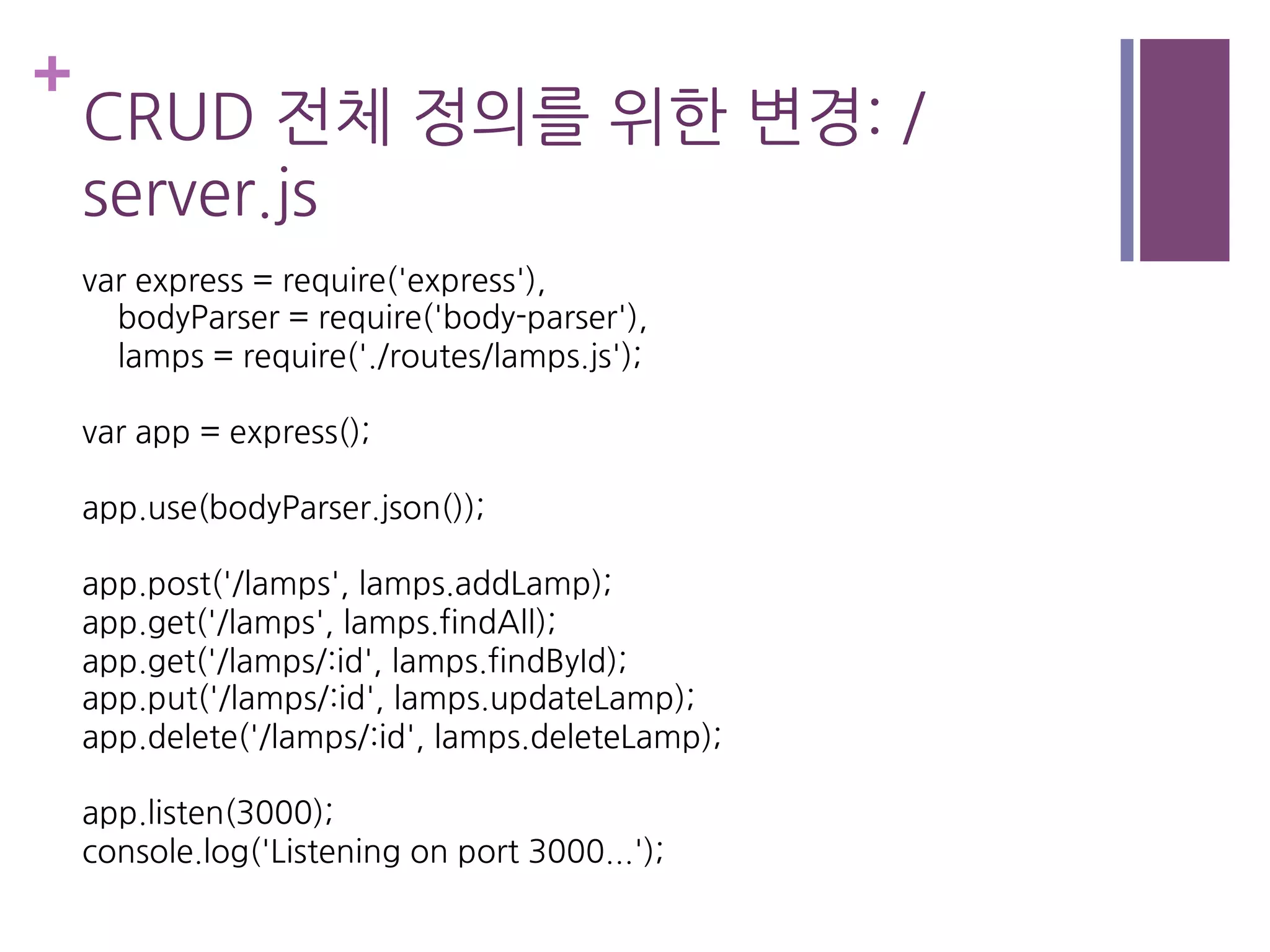 +
CRUD 전체 정의를 위한 변경: /
server.js
var express = require('express'),
bodyParser = require('body-parser'),
lamps = require('./routes/lamps.js');
var app = express();
app.use(bodyParser.json());
app.post('/lamps', lamps.addLamp);
app.get('/lamps', lamps.findAll);
app.get('/lamps/:id', lamps.findById);
app.put('/lamps/:id', lamps.updateLamp);
app.delete('/lamps/:id', lamps.deleteLamp);
app.listen(3000);
console.log('Listening on port 3000...');
 