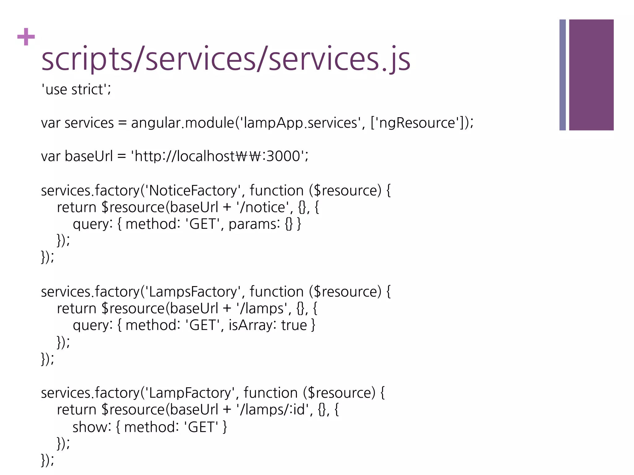 +
scripts/services/services.js
'use strict';
var services = angular.module('lampApp.services', ['ngResource']);
var baseUrl = 'http://localhost:3000';
services.factory('NoticeFactory', function ($resource) {
return $resource(baseUrl + '/notice', {}, {
query: { method: 'GET', params: {} }
});
});
services.factory('LampsFactory', function ($resource) {
return $resource(baseUrl + '/lamps', {}, {
query: { method: 'GET', isArray: true }
});
});
services.factory('LampFactory', function ($resource) {
return $resource(baseUrl + '/lamps/:id', {}, {
show: { method: 'GET' }
});
});
 