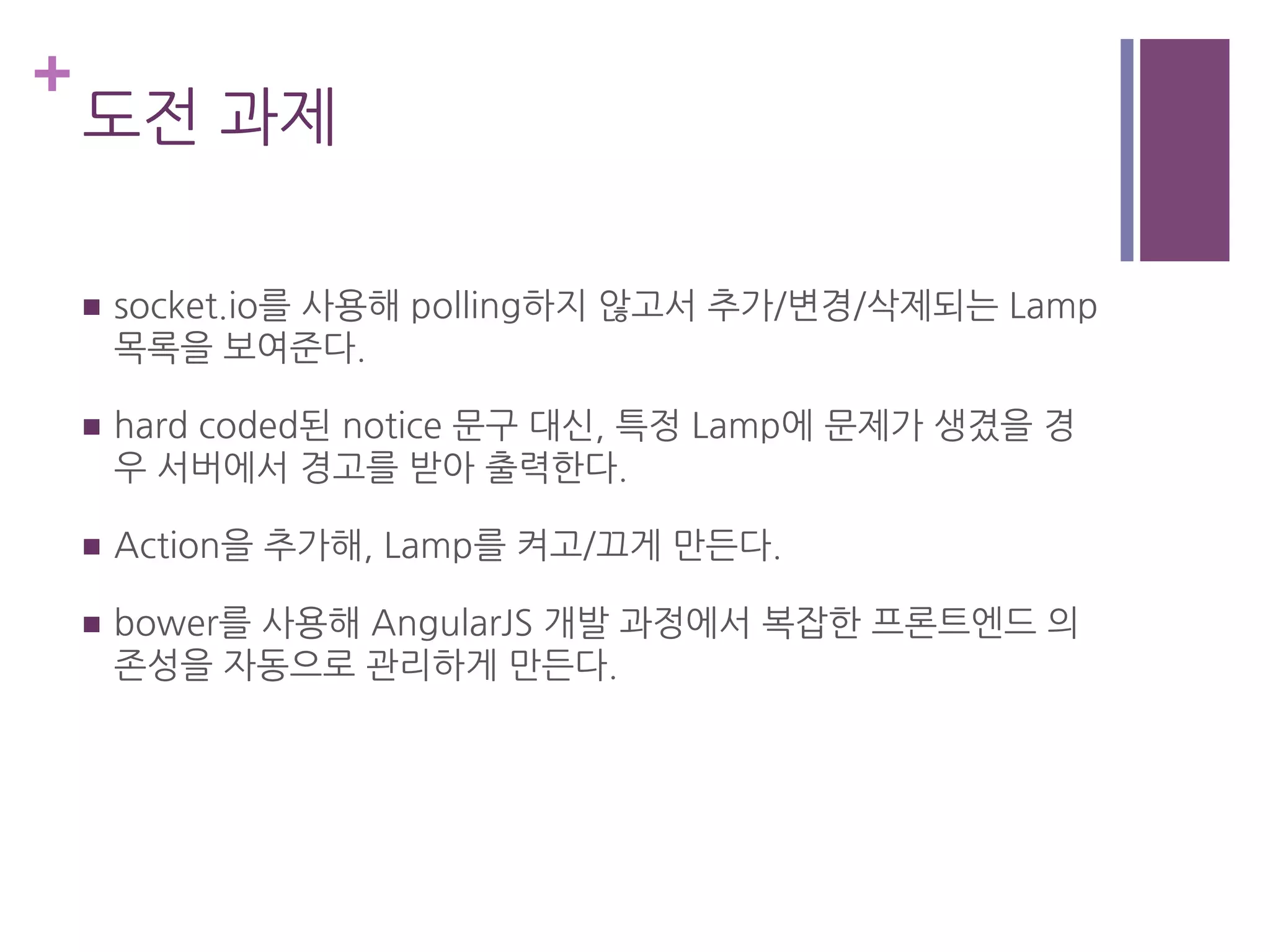 +
도전 과제
n  socket.io를 사용해 polling하지 않고서 추가/변경/삭제되는 Lamp
목록을 보여준다.
n  hard coded된 notice 문구 대신, 특정 Lamp에 문제가 생겼을 경
우 서버에서 경고를 받아 출력한다.
n  Action을 추가해, Lamp를 켜고/끄게 만든다.
n  bower를 사용해 AngularJS 개발 과정에서 복잡한 프론트엔드 의
존성을 자동으로 관리하게 만든다.
 