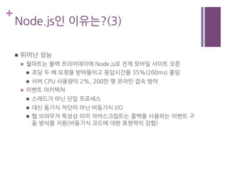 +
Node.js인 이유는?(3)
n  뛰어난 성능
n  월마트는 블랙 프라이데이에 Node.js로 전제 모바일 사이트 오픈
n  초당 두 배 요청을 받아들이고 응답시간을 35%(200ms) 줄임
n  서버 CPU 사용량이 2%, 200만 명 온라인 접속 방어
n  이벤트 아키텍처
n  스레드가 아닌 단일 프로세스
n  대신 동기식 차단이 아닌 비동기식 I/O
n  웹 브라우저 특성상 이미 자바스크립트는 콜백을 사용하는 이벤트 구
동 방식을 지원(비동기식 코드에 대한 표현력이 강함)
 