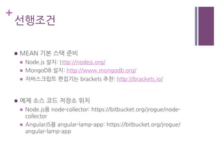 +
선행조건
n  MEAN 기본 스택 준비
n  Node.js 설치: http://nodejs.org/
n  MongoDB 설치: http://www.mongodb.org/
n  자바스크립트 편집기는 brackets 추천: http://brackets.io/
n  예제 소스 코드 저장소 위치
n  Node.js용 node-collector: https://bitbucket.org/jrogue/node-
collector
n  AngularJS용 angular-lamp-app: https://bitbucket.org/jrogue/
angular-lamp-app
 