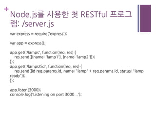 +
Node.js를 사용한 첫 RESTful 프로그
램: /server.js
var express = require('express');
var app = express();
app.get('/lamps', function(req, res) {
res.send([{name: 'lamp1'}, {name: ‘lamp2'}]);
});
app.get('/lamps/:id', function(req, res) {
res.send({id:req.params.id, name: "lamp" + req.params.id, status: "lamp
ready"});
});
app.listen(3000);
console.log('Listening on port 3000...');
 