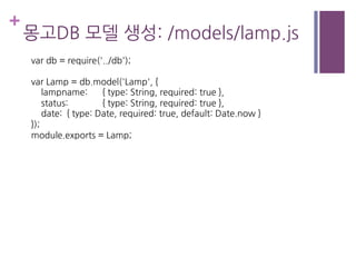 +
몽고DB 모델 생성: /models/lamp.js
var db = require('../db');
var Lamp = db.model('Lamp', {
lampname: { type: String, required: true },
status: { type: String, required: true },
date: { type: Date, required: true, default: Date.now }
});
module.exports = Lamp;
 