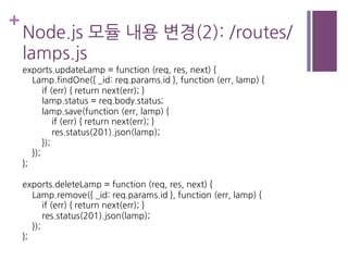 +
Node.js 모듈 내용 변경(2): /routes/
lamps.js
exports.updateLamp = function (req, res, next) {
Lamp.findOne({ _id: req.params.id }, function (err, lamp) {
if (err) { return next(err); }
lamp.status = req.body.status;
lamp.save(function (err, lamp) {
if (err) { return next(err); }
res.status(201).json(lamp);
});
});
};
exports.deleteLamp = function (req, res, next) {
Lamp.remove({ _id: req.params.id }, function (err, lamp) {
if (err) { return next(err); }
res.status(201).json(lamp);
});
};
 