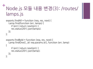 +
Node.js 모듈 내용 변경(3): /routes/
lamps.js
exports.findAll = function (req, res, next) {
Lamp.find(function (err, lamps) {
if (err) { return next(err); }
res.status(201).json(lamps);
});
};
exports.findById = function (req, res, next) {
Lamp.findOne({ _id: req.params.id }, function (err, lamp)
{
if (err) { return next(err); }
res.status(201).json(lamp);
});
};
 