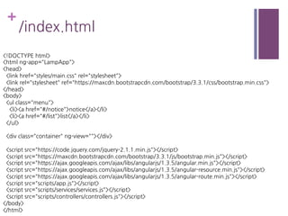 +
/index.html
<!DOCTYPE html>
<html ng-app="LampApp">
<head>
<link href="styles/main.css" rel="stylesheet">
<link rel="stylesheet" ref="https://maxcdn.bootstrapcdn.com/bootstrap/3.3.1/css/bootstrap.min.css">
</head>
<body>
<ul class="menu">
<li><a href="#/notice">notice</a></li>
<li><a href="#/list">list</a></li>
</ul>
<div class="container" ng-view=""></div>
<script src="https://code.jquery.com/jquery-2.1.1.min.js"></script>
<script src="https://maxcdn.bootstrapcdn.com/bootstrap/3.3.1/js/bootstrap.min.js"></script>
<script src="https://ajax.googleapis.com/ajax/libs/angularjs/1.3.5/angular.min.js"></script>
<script src="https://ajax.googleapis.com/ajax/libs/angularjs/1.3.5/angular-resource.min.js"></script>
<script src="https://ajax.googleapis.com/ajax/libs/angularjs/1.3.5/angular-route.min.js"></script>
<script src="scripts/app.js"></script>
<script src="scripts/services/services.js"></script>
<script src="scripts/controllers/controllers.js"></script>
</body>
</html>
 