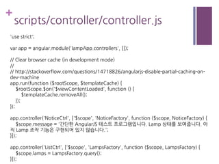 +
scripts/controller/controller.js
'use strict';
var app = angular.module('lampApp.controllers', []);
// Clear browser cache (in development mode)
//
// http://stackoverflow.com/questions/14718826/angularjs-disable-partial-caching-on-
dev-machine
app.run(function ($rootScope, $templateCache) {
$rootScope.$on('$viewContentLoaded', function () {
$templateCache.removeAll();
});
});
app.controller('NoticeCtrl', ['$scope', 'NoticeFactory', function ($scope, NoticeFactory) {
$scope.message = '간단한 AngularJS 테스트 프로그램입니다. Lamp 상태를 보여줍니다. 아
직 Lamp 조작 기능은 구현되어 있지 않습니다.';
}]);
app.controller('ListCtrl', ['$scope', 'LampsFactory', function ($scope, LampsFactory) {
$scope.lamps = LampsFactory.query();
}]);
 