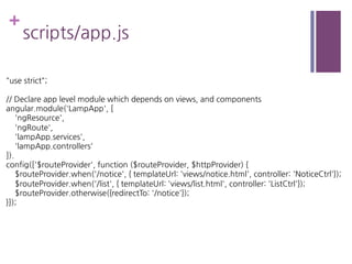 +
scripts/app.js
"use strict";
// Declare app level module which depends on views, and components
angular.module('LampApp', [
'ngResource',
'ngRoute',
'lampApp.services',
'lampApp.controllers'
]).
config(['$routeProvider', function ($routeProvider, $httpProvider) {
$routeProvider.when('/notice', { templateUrl: 'views/notice.html', controller: 'NoticeCtrl'});
$routeProvider.when('/list', { templateUrl: 'views/list.html', controller: 'ListCtrl'});
$routeProvider.otherwise({redirectTo: '/notice'});
}]);
 