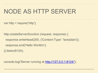 NODE AS HTTP SERVER
var http = require(‘http');
http.createServer(function (request, response) {
response.writeHead(200, {'Content-Type': 'text/plain'});
response.end('Hello Worldn');
}).listen(8124);
console.log('Server running at http://127.0.0.1:8124/');
 