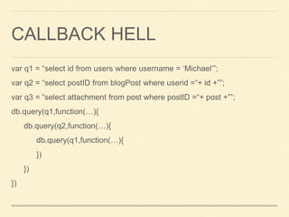 CALLBACK HELL
var q1 = “select id from users where username = ‘Michael’”;
var q2 = “select postID from blogPost where userid =“+ id +””;
var q3 = “select attachment from post where postID =“+ post +””;
db.query(q1,function(…){
db.query(q2,function(…){
db.query(q1,function(…){
})
})
})
 