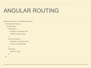 ANGULAR ROUTING
angular.module(‘demo’).config([‘$routeProvider’,
function($routeProvider) {
$routeProvider.
when('/login', {
templateUrl: 'views/login.html',
controller: 'loginController'
}).
when('/homepage', {
templateUrl: 'views/items.html',
controller: 'itemsController'
}).
otherwise({
redirectTo: '/login'
});
}]);
 