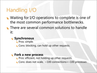 Handling I/O
Waiting for I/O operations to complete is one of
the most common performance bottlenecks.
There are several common solutions to handle
it:
Synchronous
Pros: simple.
Cons: blocking, can hold up other requests.
Fork a new process
Pros: efficient, not holding up other requests.
Cons: does not scale, ~100 connections=~100 processes .
 
