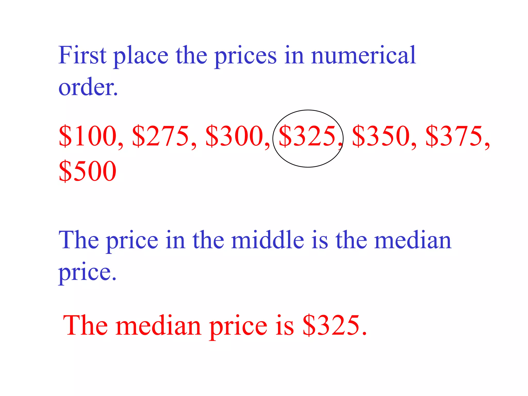 First place the prices in numerical
order.
$100, $275, $300, $325, $350, $375,
$500

The price in the middle is the median
price.

The median price is $325.
 