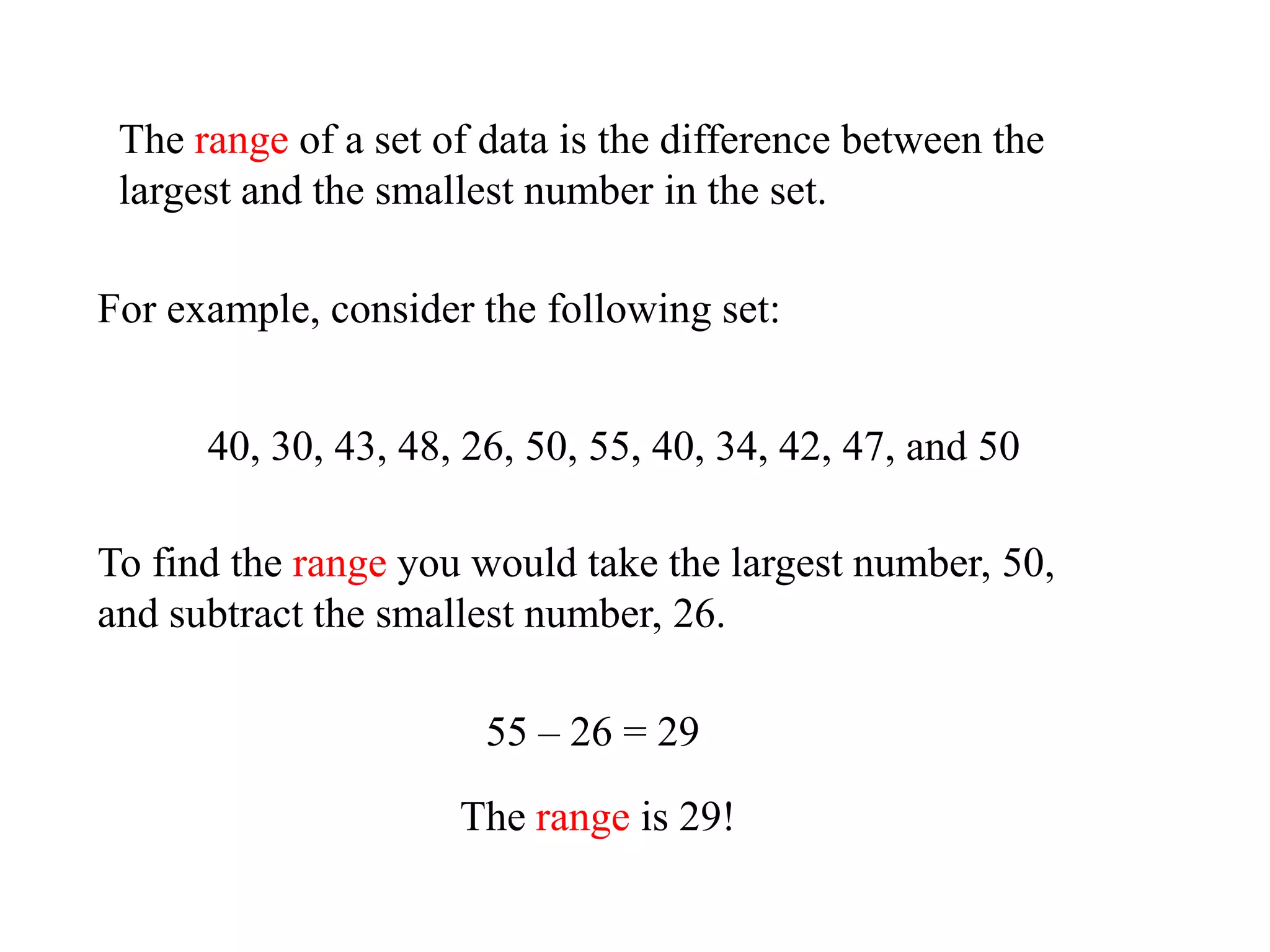 The range of a set of data is the difference between the
 largest and the smallest number in the set.

For example, consider the following set:


      40, 30, 43, 48, 26, 50, 55, 40, 34, 42, 47, and 50

To find the range you would take the largest number, 50,
and subtract the smallest number, 26.

                       55 – 26 = 29

                     The range is 29!
 