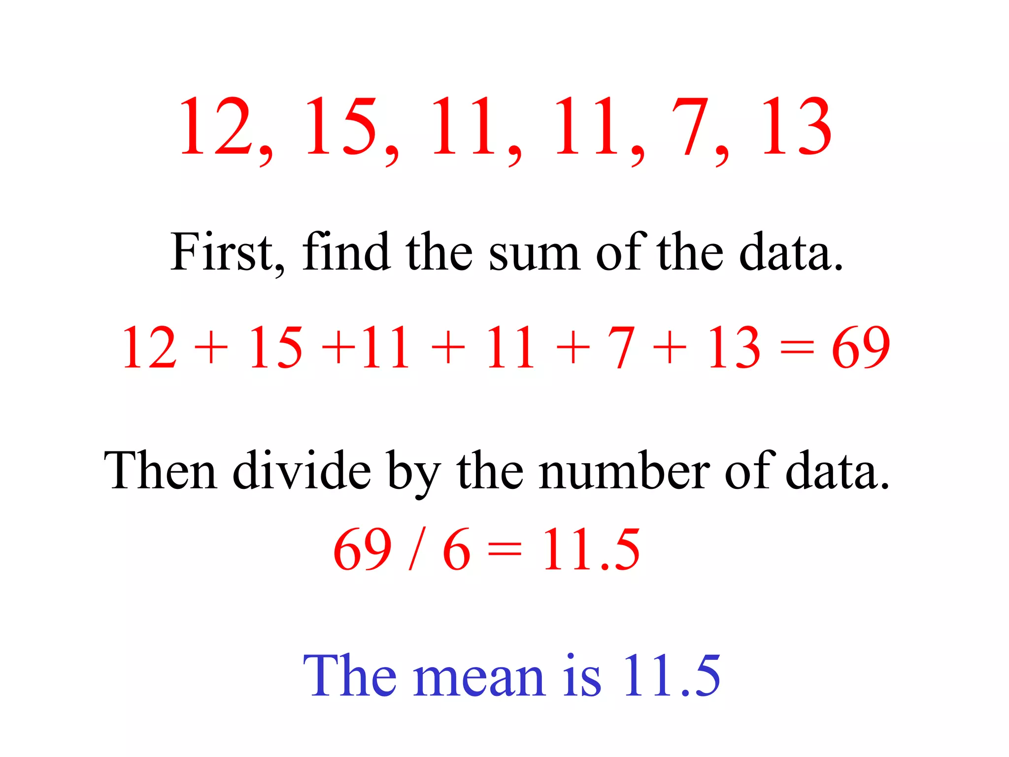 12, 15, 11, 11, 7, 13
  First, find the sum of the data.
12 + 15 +11 + 11 + 7 + 13 = 69
Then divide by the number of data.
         69 / 6 = 11.5

        The mean is 11.5
 