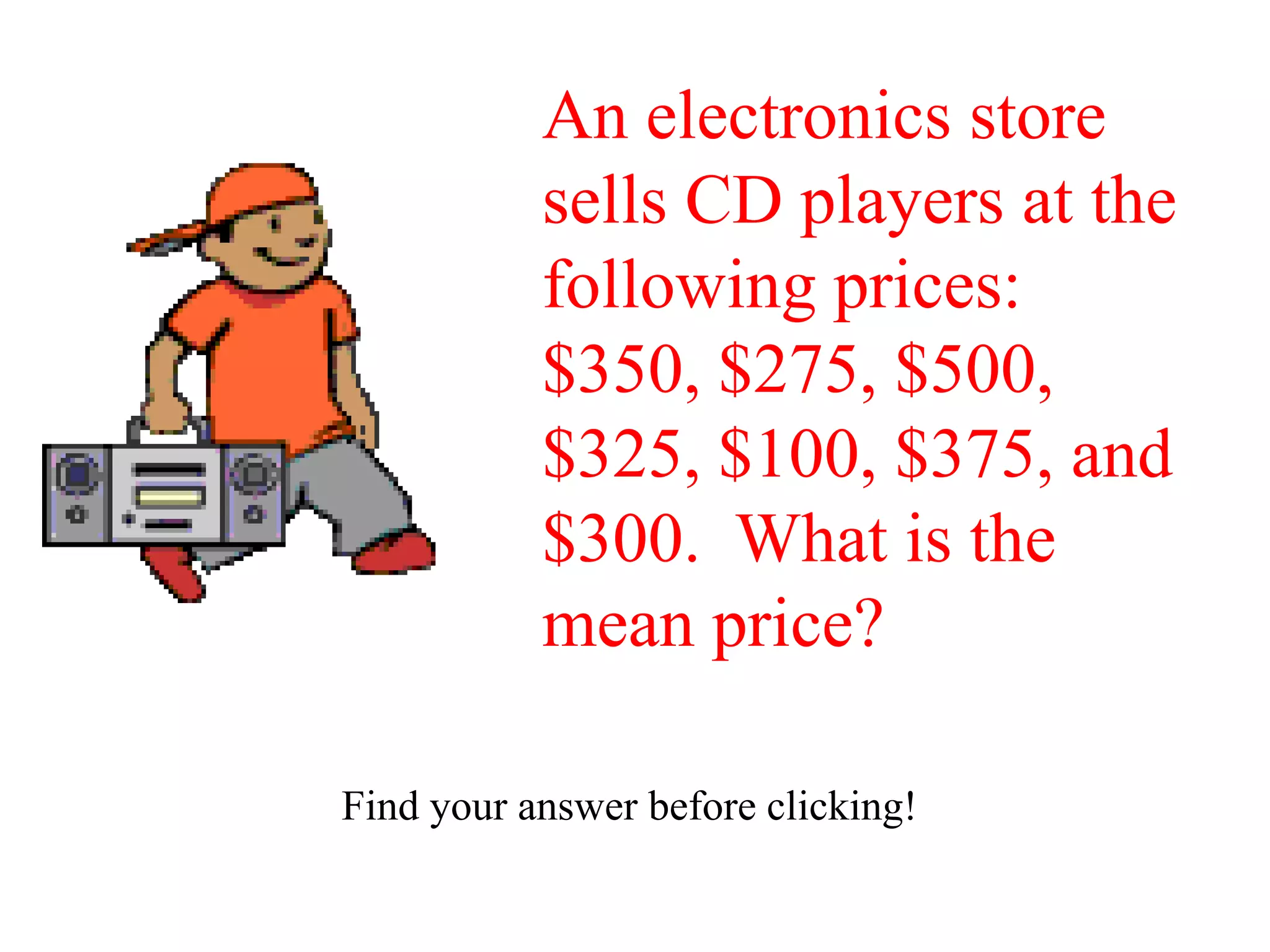 An electronics store
           sells CD players at the
           following prices:
           $350, $275, $500,
           $325, $100, $375, and
           $300. What is the
           mean price?

Find your answer before clicking!
 
