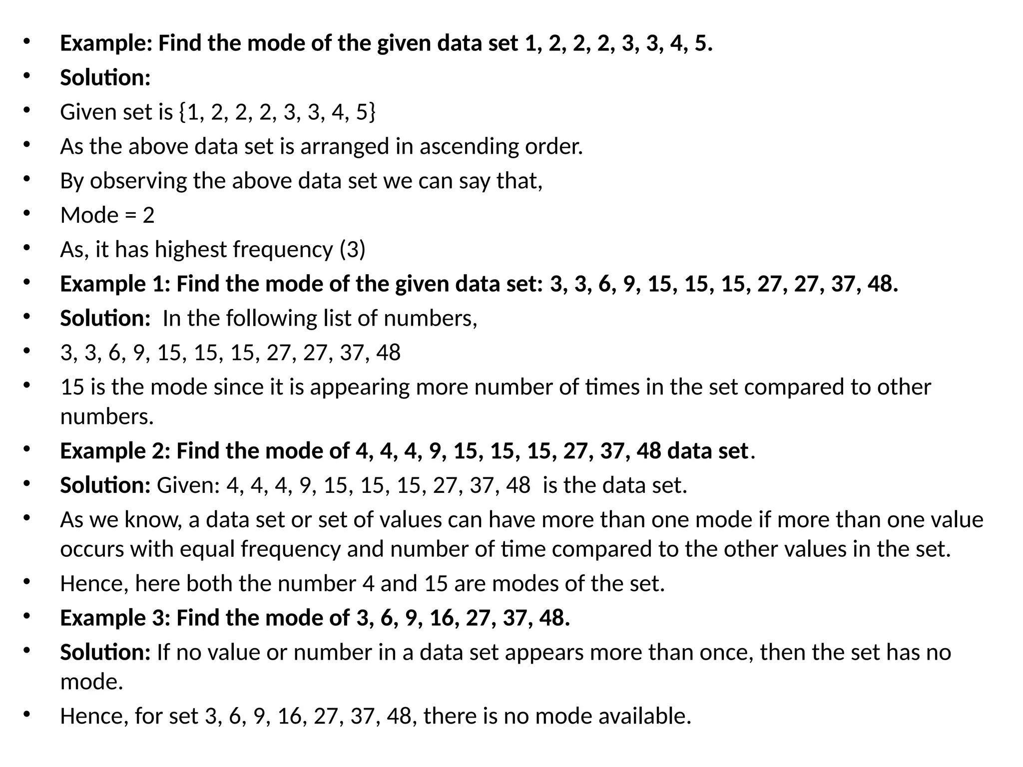 • Example: Find the mode of the given data set 1, 2, 2, 2, 3, 3, 4, 5.
• Solution:
• Given set is {1, 2, 2, 2, 3, 3, 4, 5}
• As the above data set is arranged in ascending order.
• By observing the above data set we can say that,
• Mode = 2
• As, it has highest frequency (3)
• Example 1: Find the mode of the given data set: 3, 3, 6, 9, 15, 15, 15, 27, 27, 37, 48.
• Solution: In the following list of numbers,
• 3, 3, 6, 9, 15, 15, 15, 27, 27, 37, 48
• 15 is the mode since it is appearing more number of times in the set compared to other
numbers.
• Example 2: Find the mode of 4, 4, 4, 9, 15, 15, 15, 27, 37, 48 data set.
• Solution: Given: 4, 4, 4, 9, 15, 15, 15, 27, 37, 48 is the data set.
• As we know, a data set or set of values can have more than one mode if more than one value
occurs with equal frequency and number of time compared to the other values in the set.
• Hence, here both the number 4 and 15 are modes of the set.
• Example 3: Find the mode of 3, 6, 9, 16, 27, 37, 48.
• Solution: If no value or number in a data set appears more than once, then the set has no
mode.
• Hence, for set 3, 6, 9, 16, 27, 37, 48, there is no mode available.
 
