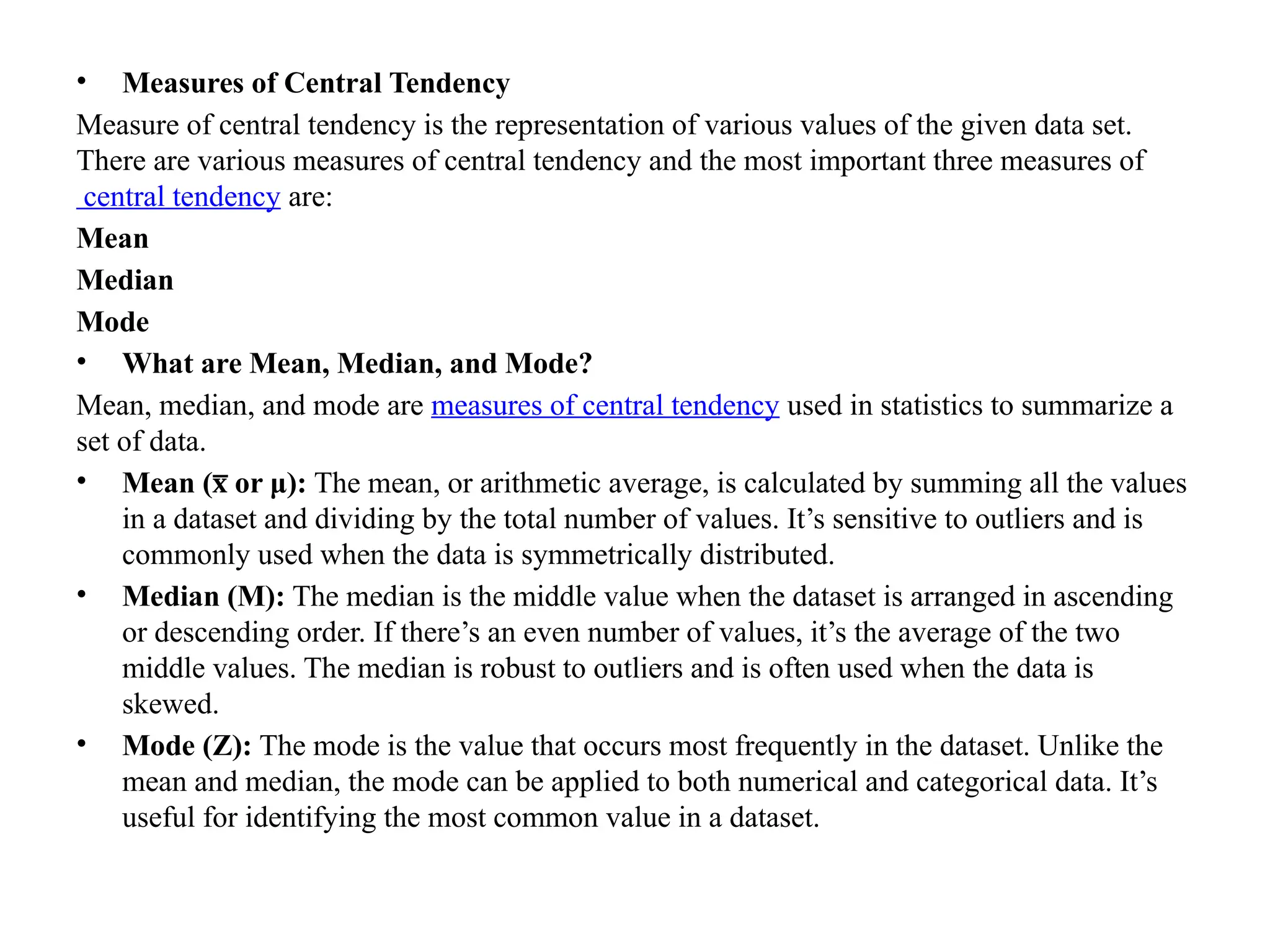 • Measures of Central Tendency
Measure of central tendency is the representation of various values of the given data set.
There are various measures of central tendency and the most important three measures of
central tendency are:
Mean
Median
Mode
• What are Mean, Median, and Mode?
Mean, median, and mode are measures of central tendency used in statistics to summarize a
set of data.
• Mean ( or μ):
x
̅ The mean, or arithmetic average, is calculated by summing all the values
in a dataset and dividing by the total number of values. It’s sensitive to outliers and is
commonly used when the data is symmetrically distributed.
• Median (M): The median is the middle value when the dataset is arranged in ascending
or descending order. If there’s an even number of values, it’s the average of the two
middle values. The median is robust to outliers and is often used when the data is
skewed.
• Mode (Z): The mode is the value that occurs most frequently in the dataset. Unlike the
mean and median, the mode can be applied to both numerical and categorical data. It’s
useful for identifying the most common value in a dataset.
 