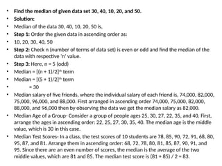 • Find the median of given data set 30, 40, 10, 20, and 50.
• Solution:
• Median of the data 30, 40, 10, 20, 50 is,
• Step 1: Order the given data in ascending order as:
• 10, 20, 30, 40, 50
• Step 2: Check n (number of terms of data set) is even or odd and find the median of the
data with respective ‘n’ value.
• Step 3: Here, n = 5 (odd)
• Median = [(n + 1)/2]th
term
• Median = [(5 + 1)/2]th
term
• = 30
• Median salary of five friends, where the individual salary of each friend is, 74,000, 82,000,
75,000, 96,000, and 88,000. First arranged in ascending order 74,000, 75,000, 82,000,
88,000, and 96,000 then by observing the data we get the median salary as 82,000.
• Median Age of a Group- Consider a group of people ages 25, 30, 27, 22, 35, and 40. First,
arrange the ages in ascending order: 22, 25, 27, 30, 35, 40. The median age is the middle
value, which is 30 in this case.
• Median Test Scores- In a class, the test scores of 10 students are 78, 85, 90, 72, 91, 68, 80,
95, 87, and 81. Arrange them in ascending order: 68, 72, 78, 80, 81, 85, 87, 90, 91, and
95. Since there are an even number of scores, the median is the average of the two
middle values, which are 81 and 85. The median test score is (81 + 85) / 2 = 83.
 